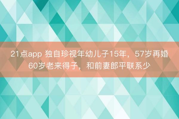 21点app 独自珍视年幼儿子15年，57岁再婚60岁老来得子，和前妻郎平联系少