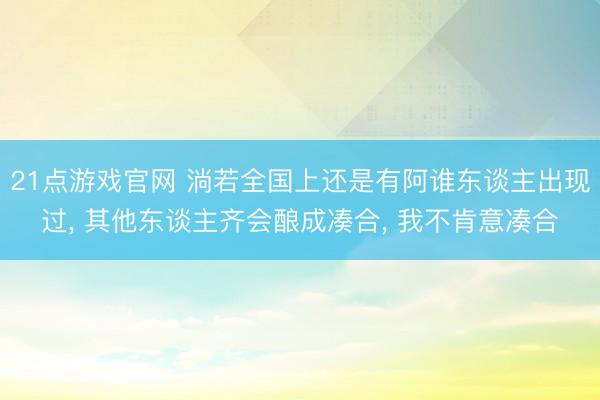 21点游戏官网 淌若全国上还是有阿谁东谈主出现过, 其他东谈主齐会酿成凑合, 我不肯意凑合