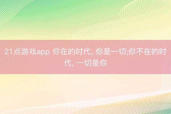 21点游戏app 你在的时代， 你是一切;你不在的时代， 一切是你