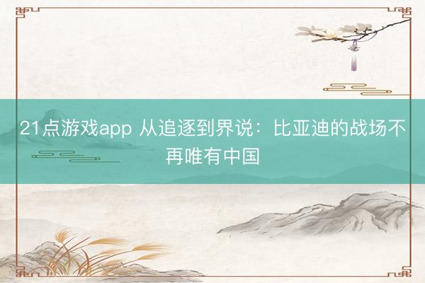 21点游戏app 从追逐到界说：比亚迪的战场不再唯有中国