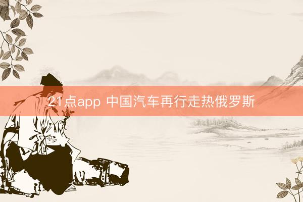 21点app 中国汽车再行走热俄罗斯