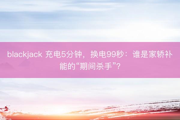 blackjack 充电5分钟，换电99秒：谁是家轿补能的“期间杀手”？