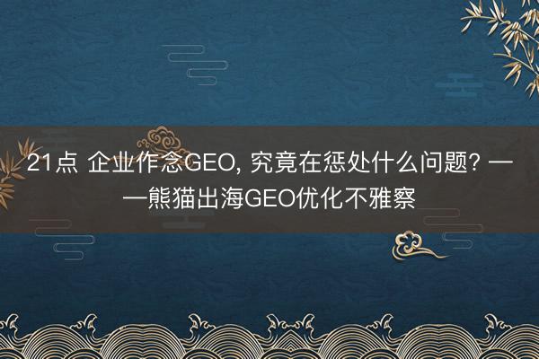21点 企业作念GEO， 究竟在惩处什么问题? ——熊猫出海GEO优化不雅察