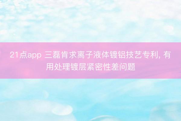 21点app 三磊肯求离子液体镀铝技艺专利, 有用处理镀层紧密性差问题