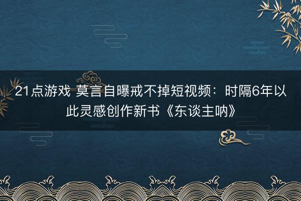 21点游戏 莫言自曝戒不掉短视频:时隔6年以此灵感创作新书《东谈主呐》