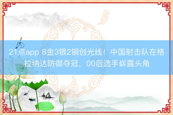 21点app 8金3银2铜创光线！中国射击队在格拉纳达防御夺冠，00后选手崭露头角