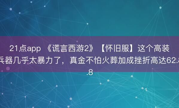 21点app 《谎言西游2》【怀旧服】这个高装兵器几乎太暴力了，真金不怕火葬加成挫折高达62.8