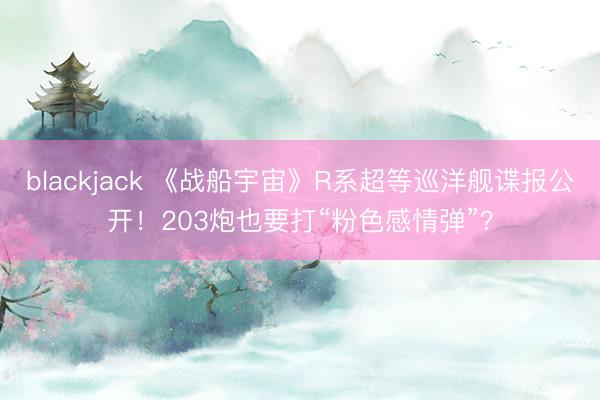 blackjack 《战船宇宙》R系超等巡洋舰谍报公开！203炮也要打“粉色感情弹”？