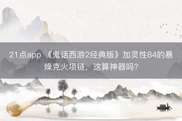 21点app 《鬼话西游2经典版》加灵性84的暴燥克火项链，这算神器吗？