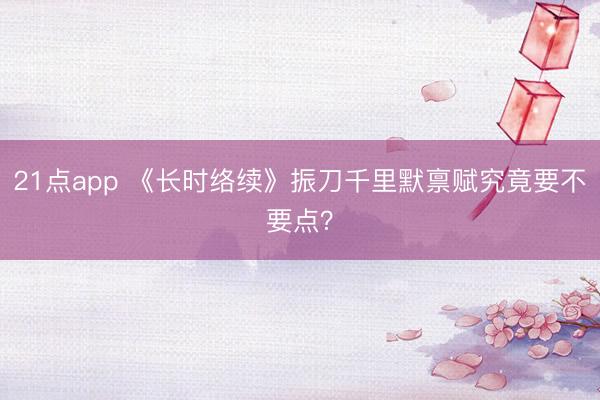 21点app 《长时络续》振刀千里默禀赋究竟要不要点？