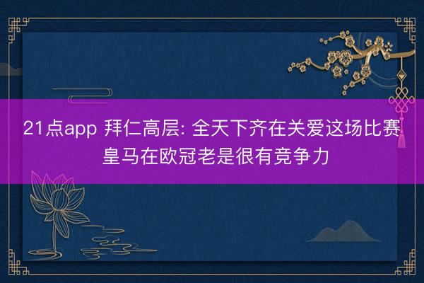21点app 拜仁高层: 全天下齐在关爱这场比赛 皇马在欧冠老是很有竞争力