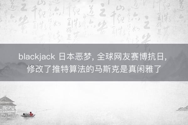 blackjack 日本恶梦， 全球网友赛博抗日， 修改了推特算法的马斯克是真闲雅了