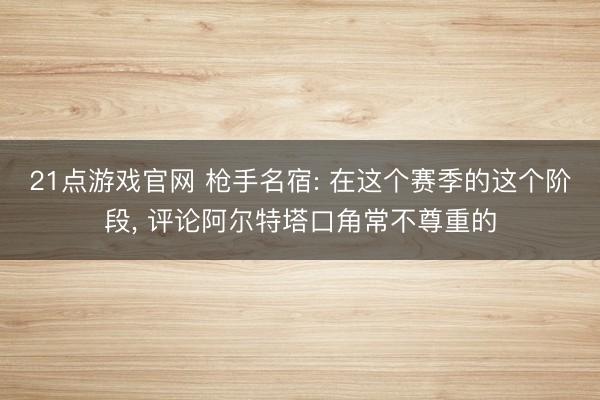21点游戏官网 枪手名宿: 在这个赛季的这个阶段， 评论阿尔特塔口角常不尊重的