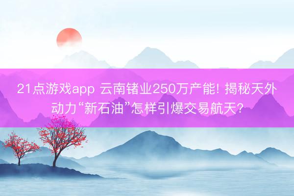 21点游戏app 云南锗业250万产能! 揭秘天外动力“新石油”怎样引爆交易航天?