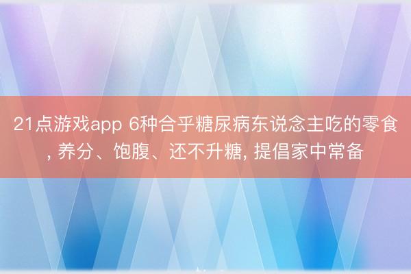 21点游戏app 6种合乎糖尿病东说念主吃的零食， 养分、饱腹、还不升糖， 提倡家中常备
