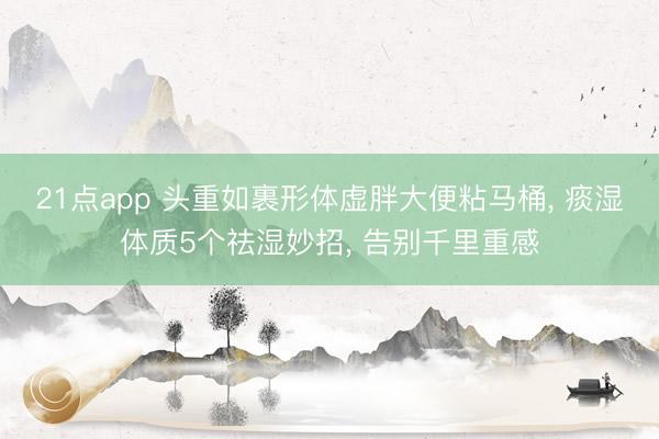 21点app 头重如裹形体虚胖大便粘马桶， 痰湿体质5个祛湿妙招， 告别千里重感