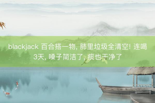 blackjack 百合搭一物， 肺里垃圾全清空! 连喝3天， 嗓子简洁了， 痰也干净了