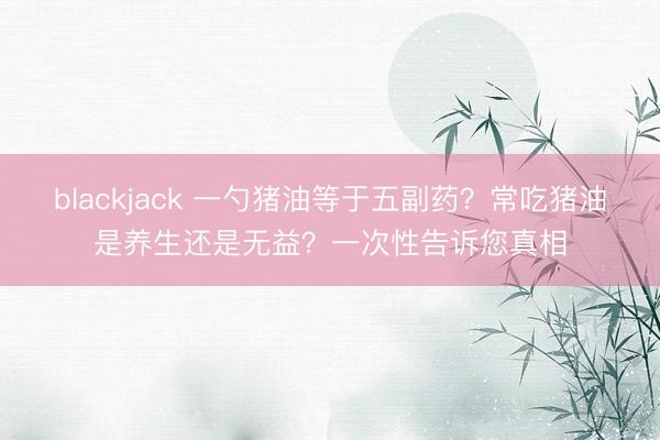 blackjack 一勺猪油等于五副药？常吃猪油是养生还是无益？一次性告诉您真相