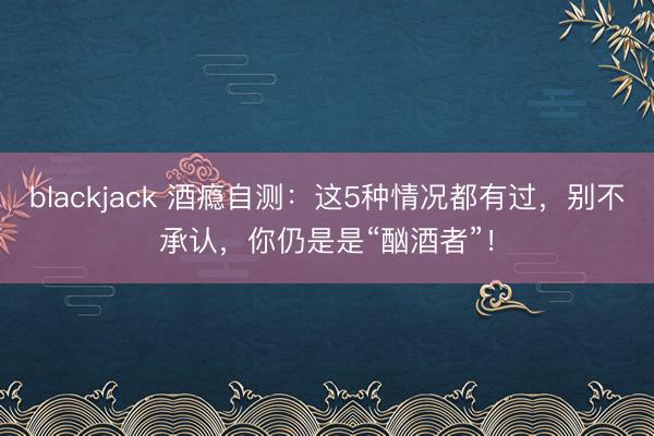 blackjack 酒瘾自测：这5种情况都有过，别不承认，你仍是是“酗酒者”！
