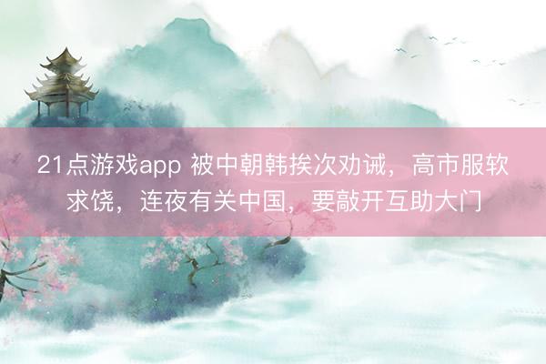 21点游戏app 被中朝韩挨次劝诫，高市服软求饶，连夜有关中国，要敲开互助大门