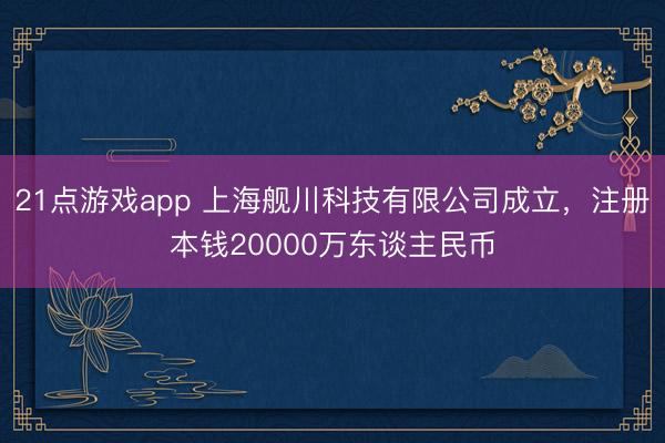 21点游戏app 上海舰川科技有限公司成立，注册本钱20000万东谈主民币