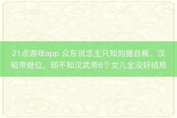21点游戏app 众东说念主只知刘据自裁，汉昭帝继位，<a href=