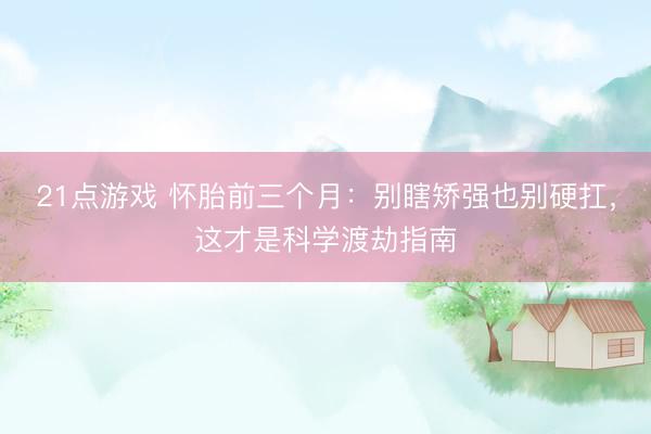 21点游戏 怀胎前三个月：别瞎矫强也别硬扛，这才是科学渡劫指南