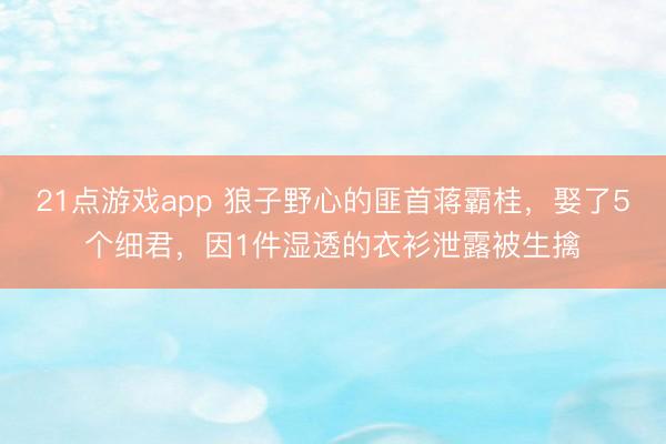 21点游戏app 狼子野心的匪首蒋霸桂，娶了5个细君，因1件湿透的衣衫泄露被生擒