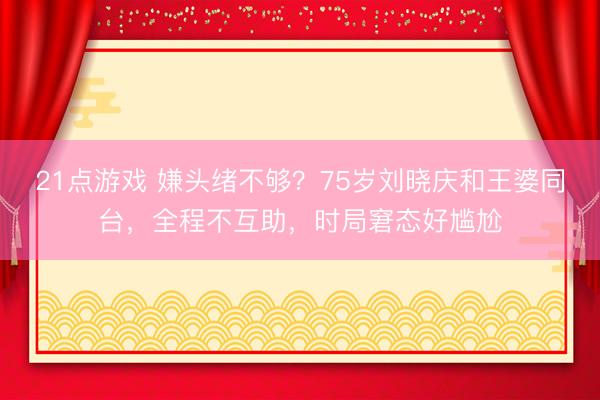 21点游戏 嫌头绪不够？75岁刘晓庆和王婆同台，全程不互助，时局窘态好尴尬