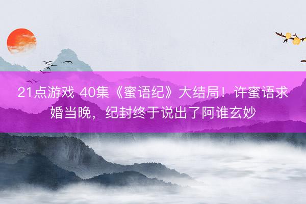 21点游戏 40集《蜜语纪》大结局！许蜜语求婚当晚，纪封终于说出了阿谁玄妙