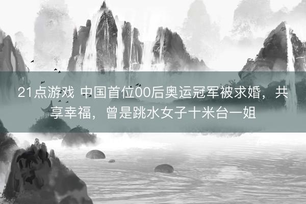 21点游戏 中国首位00后奥运冠军被求婚，共享幸福，曾是跳水女子十米台一姐