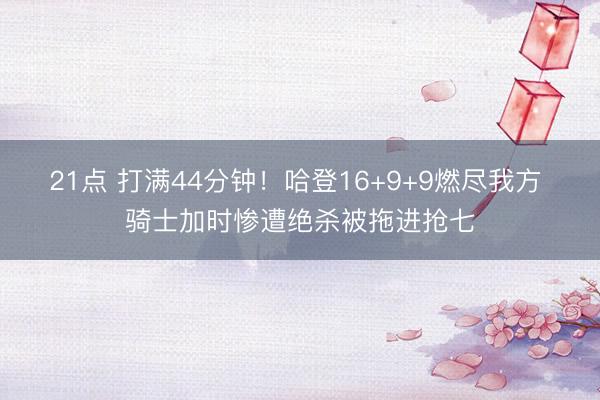 21点 打满44分钟！哈登16+9+9燃尽我方 骑士加时惨遭绝杀被拖进抢七