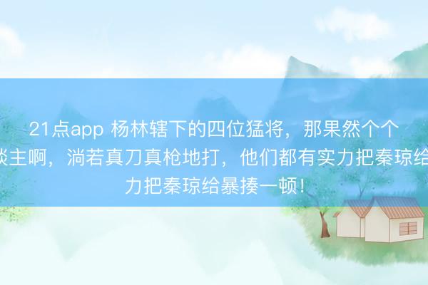 21点app 杨林辖下的四位猛将，那果然个个都是狠东谈主啊，淌若真刀真枪地打，他们都有实力把秦琼给暴揍一顿！