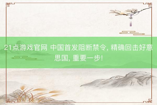21点游戏官网 中国首发阻断禁令， 精确回击好意思国， 重要一步!