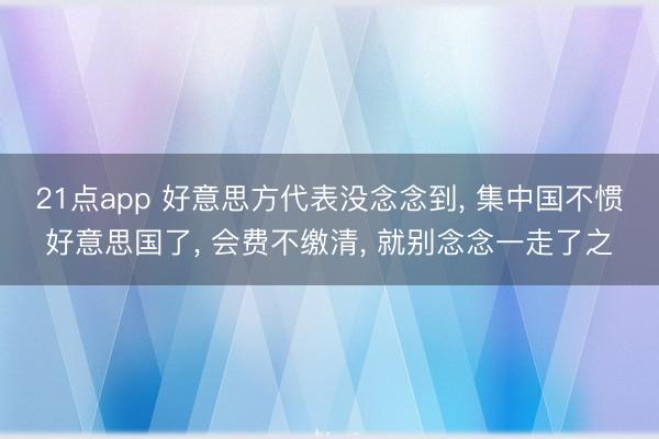 21点app 好意思方代表没念念到， 集中国不惯好意思国了， 会费不缴清， 就别念念一走了之