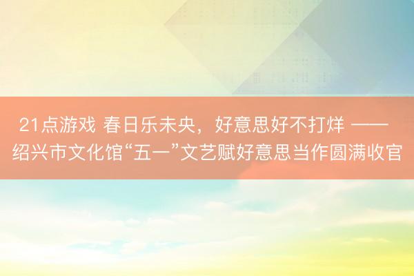 21点游戏 春日乐未央，好意思好不打烊 —— 绍兴市文化馆“五一”文艺赋好意思当作圆满收官