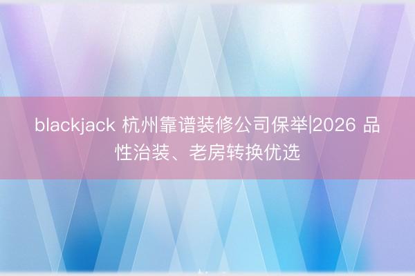 blackjack 杭州靠谱装修公司保举|2026 品性治装、老房转换优选