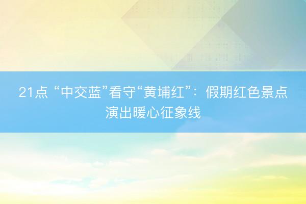 21点 “中交蓝”看守“黄埔红”：假期红色景点演出暖心征象线