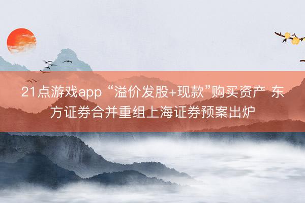 21点游戏app “溢价发股+现款”购买资产 东方证券合并重组上海证券预案出炉