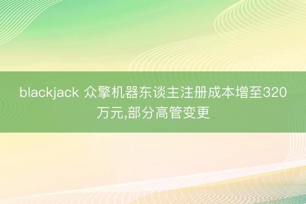 blackjack 众擎机器东谈主注册成本增至320万元，部分高管变更