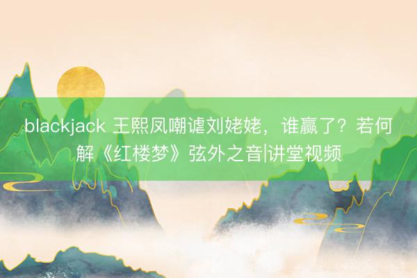 blackjack 王熙凤嘲谑刘姥姥，谁赢了？若何解《红楼梦》弦外之音|讲堂视频