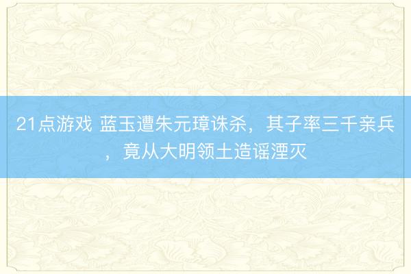 21点游戏 蓝玉遭朱元璋诛杀，其子率三千亲兵，竟从大明领土造谣湮灭