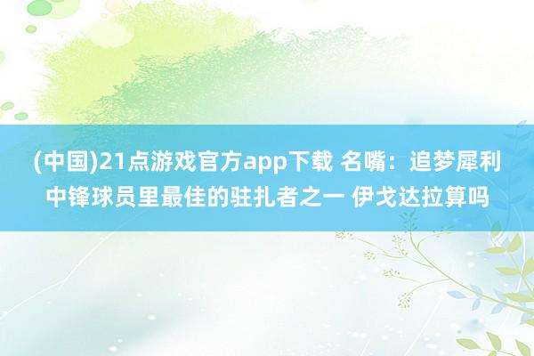 (中国)21点游戏官方app下载 名嘴：追梦犀利中锋球员里最佳的驻扎者之一 伊戈达拉算吗