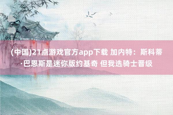 (中国)21点游戏官方app下载 加内特：斯科蒂·巴恩斯是迷你版约基奇 但我选骑士晋级