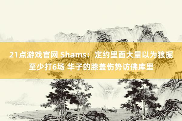 21点游戏官网 Shams：定约里面大量以为狼掘至少打6场 华子的膝盖伤势访佛库里