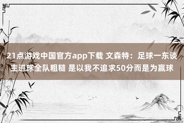 21点游戏中国官方app下载 文森特：足球一东谈主进球全队粗糙 是以我不追求50分而是为赢球