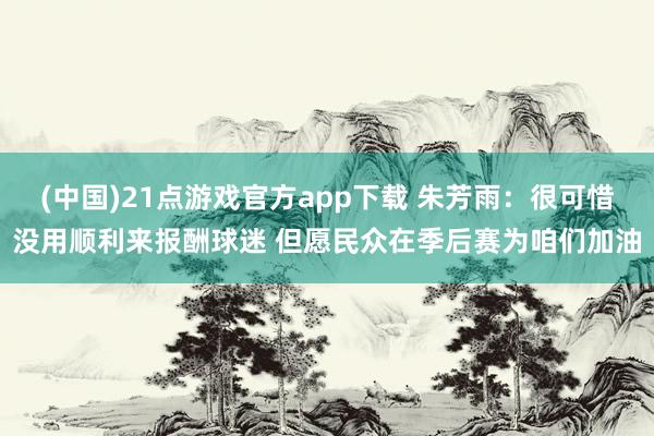 (中国)21点游戏官方app下载 朱芳雨：很可惜没用顺利来报酬球迷 但愿民众在季后赛为咱们加油