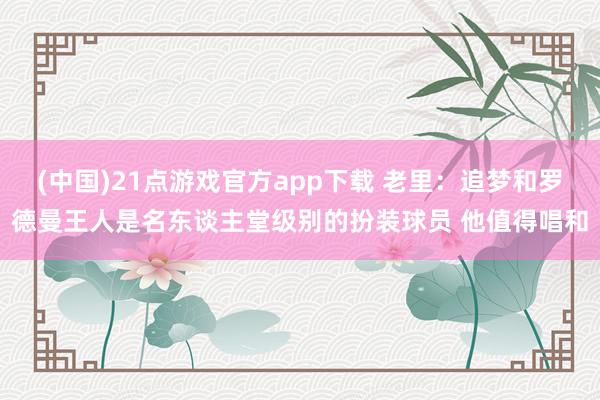 (中国)21点游戏官方app下载 老里：追梦和罗德曼王人是名东谈主堂级别的扮装球员 他值得唱和