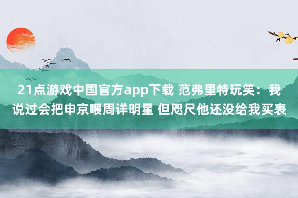 21点游戏中国官方app下载 范弗里特玩笑：我说过会把申京喂周详明星 但咫尺他还没给我买表