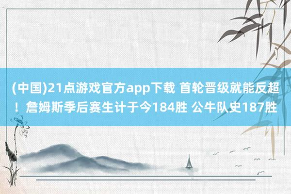 (中国)21点游戏官方app下载 首轮晋级就能反超！詹姆斯季后赛生计于今184胜 公牛队史187胜
